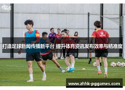 打造足球新闻传播新平台 提升体育资讯发布效率与精准度