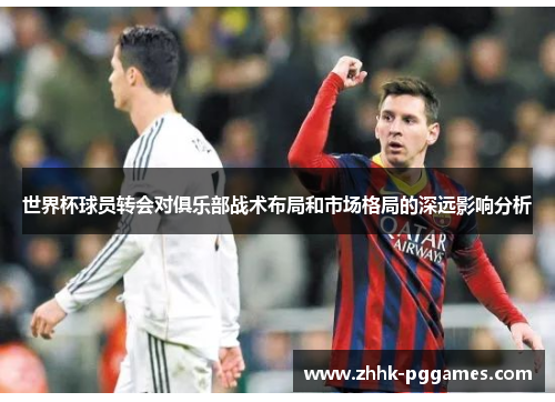 世界杯球员转会对俱乐部战术布局和市场格局的深远影响分析