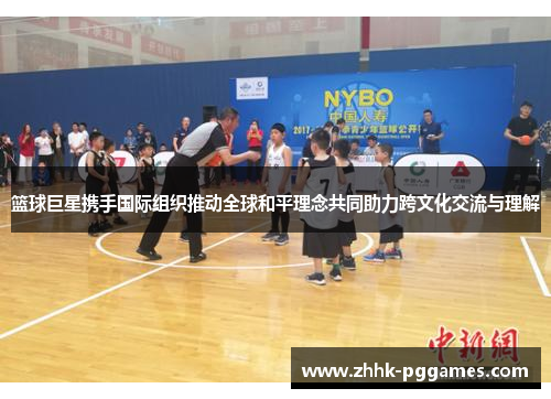 篮球巨星携手国际组织推动全球和平理念共同助力跨文化交流与理解 篮球巨星携手国际组织推动全球和平理念共同助力跨文化交流与理解