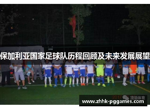 保加利亚国家足球队历程回顾及未来发展展望 保加利亚国家足球队历程回顾及未来发展展望