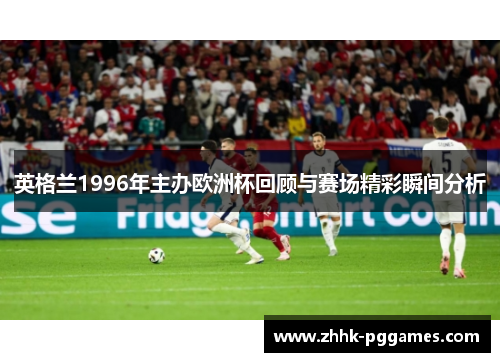 英格兰1996年主办欧洲杯回顾与赛场精彩瞬间分析 英格兰1996年主办欧洲杯回顾与赛场精彩瞬间分析