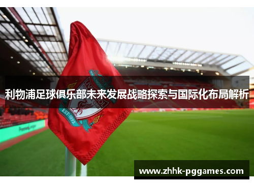 利物浦足球俱乐部未来发展战略探索与国际化布局解析 利物浦足球俱乐部未来发展战略探索与国际化布局解析