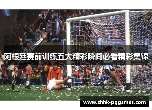 阿根廷赛前训练五大精彩瞬间必看精彩集锦 阿根廷赛前训练五大精彩瞬间必看精彩集锦