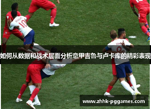 如何从数据和战术层面分析意甲吉鲁与卢卡库的精彩表现 如何从数据和战术层面分析意甲吉鲁与卢卡库的精彩表现