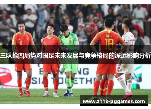 三队抢四局势对国足未来发展与竞争格局的深远影响分析 三队抢四局势对国足未来发展与竞争格局的深远影响分析