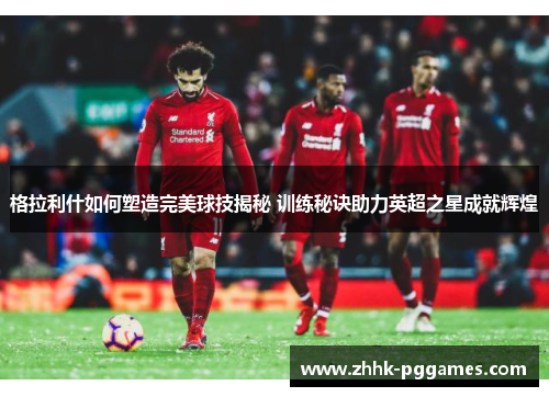 格拉利什如何塑造完美球技揭秘 训练秘诀助力英超之星成就辉煌 格拉利什如何塑造完美球技揭秘 训练秘诀助力英超之星成就辉煌