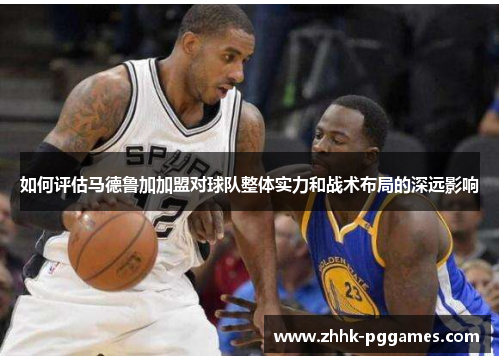 如何评估马德鲁加加盟对球队整体实力和战术布局的深远影响 如何评估马德鲁加加盟对球队整体实力和战术布局的深远影响