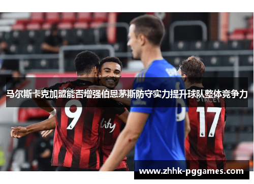 马尔斯卡克加盟能否增强伯恩茅斯防守实力提升球队整体竞争力 马尔斯卡克加盟能否增强伯恩茅斯防守实力提升球队整体竞争力