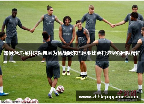 如何通过提升球队氛围为备战阿尔巴尼亚比赛打造坚强团队精神
