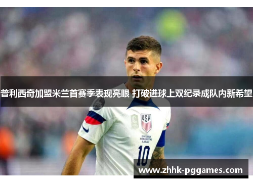 普利西奇加盟米兰首赛季表现亮眼 打破进球上双纪录成队内新希望