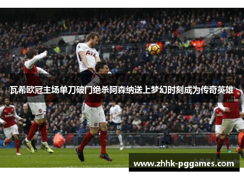 瓦希欧冠主场单刀破门绝杀阿森纳送上梦幻时刻成为传奇英雄