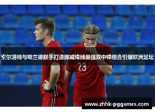 索尔洛特与哈兰德联手打造挪威锋线最强双中锋组合引爆欧洲足坛 索尔洛特与哈兰德联手打造挪威锋线最强双中锋组合引爆欧洲足坛